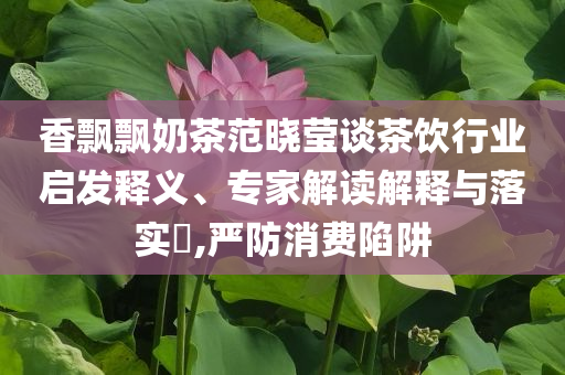香飄飄奶茶范曉瑩談茶飲行業(yè)啟發(fā)釋義、專家解讀解釋與落實(shí)?,嚴(yán)防消費(fèi)陷阱