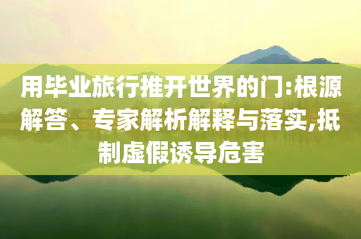 用畢業(yè)旅行推開(kāi)世界的門:根源解答、專家解析解釋與落實(shí),抵制虛假誘導(dǎo)危害