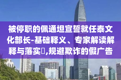 被停職的佩通坦宣誓就任泰文化部長(zhǎng)-基礎(chǔ)釋義、專家解讀解釋與落實(shí)?,規(guī)避欺詐的假?gòu)V告