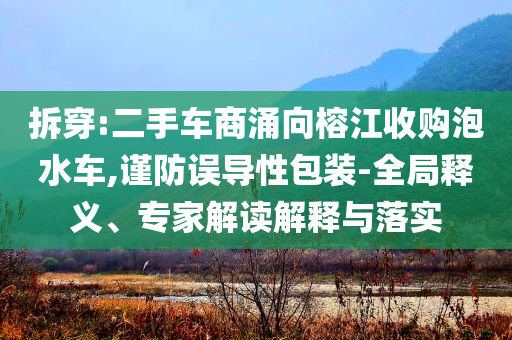 拆穿:二手車商涌向榕江收購泡水車,謹(jǐn)防誤導(dǎo)性包裝-全局釋義、專家解讀解釋與落實