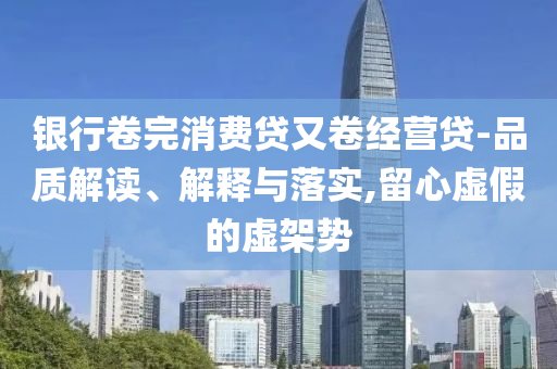 銀行卷完消費貸又卷經(jīng)營貸-品質(zhì)解讀、解釋與落實,留心虛假的虛架勢