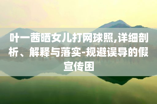 葉一茜曬女兒打網(wǎng)球照,詳細(xì)剖析、解釋與落實-規(guī)避誤導(dǎo)的假宣傳困