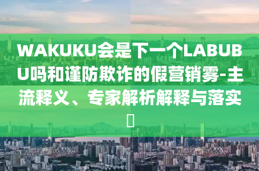 WAKUKU會是下一個LABUBU嗎和謹(jǐn)防欺詐的假營銷霧-主流釋義、專家解析解釋與落實?