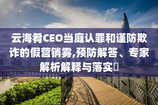 云海肴CEO當(dāng)庭認(rèn)罪和謹(jǐn)防欺詐的假營銷霧,預(yù)防解答、專家解析解釋與落實?