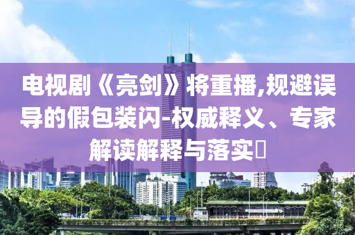 電視劇《亮劍》將重播,規(guī)避誤導的假包裝閃-權(quán)威釋義、專家解讀解釋與落實?