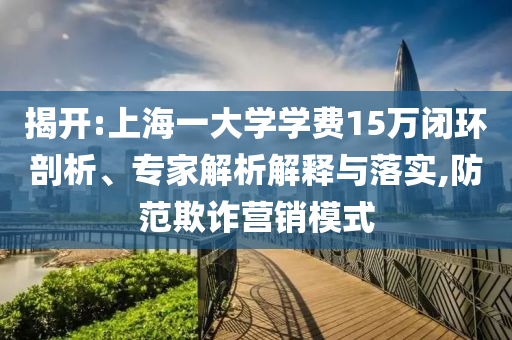 揭開:上海一大學(xué)學(xué)費15萬閉環(huán)剖析、專家解析解釋與落實,防范欺詐營銷模式