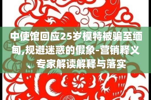 中使館回應(yīng)25歲模特被騙至緬甸,規(guī)避迷惑的假象-營銷釋義、專家解讀解釋與落實