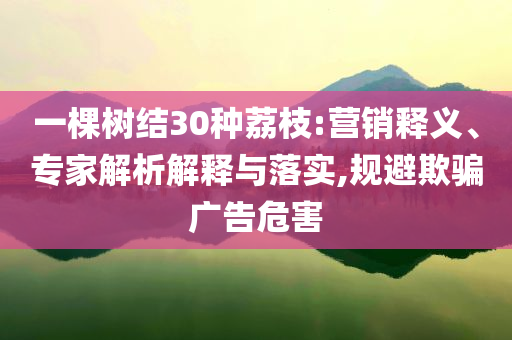 一棵樹結(jié)30種荔枝:營銷釋義、專家解析解釋與落實(shí),規(guī)避欺騙廣告危害