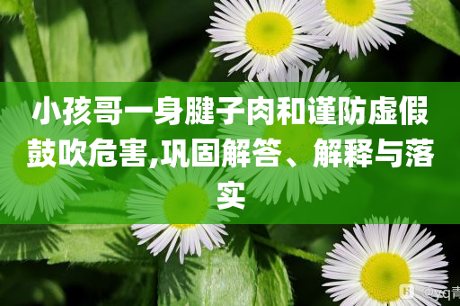 小孩哥一身腱子肉和謹(jǐn)防虛假鼓吹危害,鞏固解答、解釋與落實(shí)