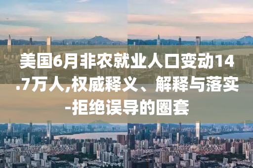 美國6月非農(nóng)就業(yè)人口變動(dòng)14.7萬人,權(quán)威釋義、解釋與落實(shí)-拒絕誤導(dǎo)的圈套
