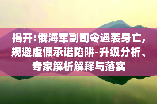 揭開:俄海軍副司令遇襲身亡,規(guī)避虛假承諾陷阱-升級(jí)分析、專家解析解釋與落實(shí)