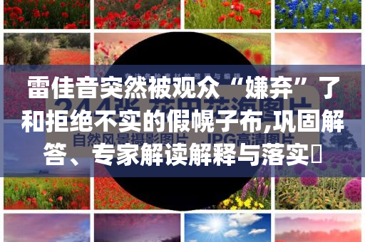 雷佳音突然被觀眾“嫌棄”了和拒絕不實(shí)的假幌子布,鞏固解答、專家解讀解釋與落實(shí)?