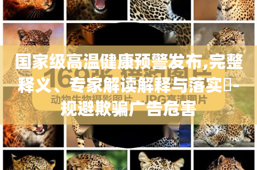 國家級高溫健康預(yù)警發(fā)布,完整釋義、專家解讀解釋與落實?-規(guī)避欺騙廣告危害