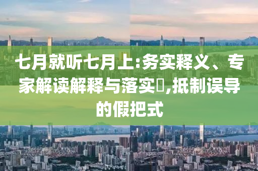 七月就聽七月上:務(wù)實釋義、專家解讀解釋與落實?,抵制誤導(dǎo)的假把式