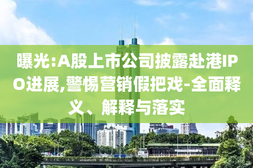 曝光:A股上市公司披露赴港IPO進(jìn)展,警惕營(yíng)銷假把戲-全面釋義、解釋與落實(shí)