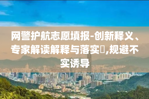 網(wǎng)警護航志愿填報-創(chuàng)新釋義、專家解讀解釋與落實?,規(guī)避不實誘導(dǎo)