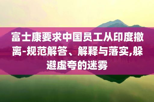 富士康要求中國(guó)員工從印度撤離-規(guī)范解答、解釋與落實(shí),躲避虛夸的迷霧