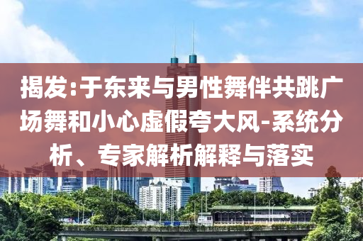 揭發(fā):于東來與男性舞伴共跳廣場(chǎng)舞和小心虛假夸大風(fēng)-系統(tǒng)分析、專家解析解釋與落實(shí)