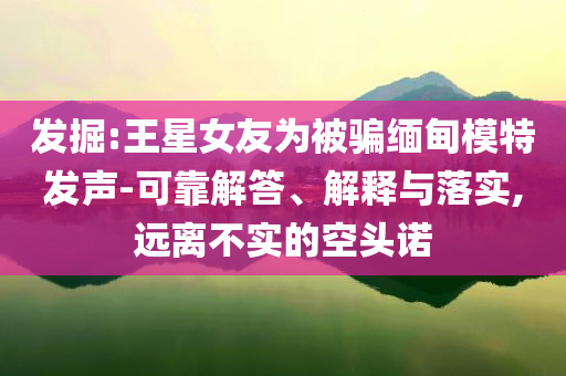發(fā)掘:王星女友為被騙緬甸模特發(fā)聲-可靠解答、解釋與落實,遠(yuǎn)離不實的空頭諾
