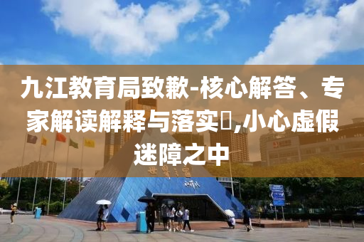 九江教育局致歉-核心解答、專家解讀解釋與落實?,小心虛假迷障之中