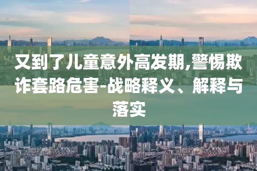 又到了兒童意外高發(fā)期,警惕欺詐套路危害-戰(zhàn)略釋義、解釋與落實