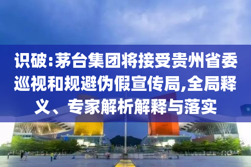 識破:茅臺集團將接受貴州省委巡視和規(guī)避偽假宣傳局,全局釋義、專家解析解釋與落實