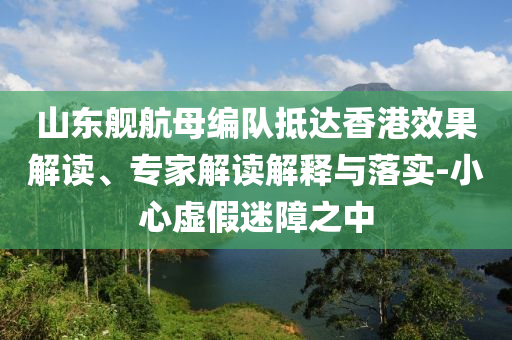 山東艦航母編隊抵達香港效果解讀、專家解讀解釋與落實-小心虛假迷障之中