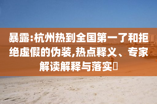 暴露:杭州熱到全國(guó)第一了和拒絕虛假的偽裝,熱點(diǎn)釋義、專(zhuān)家解讀解釋與落實(shí)?