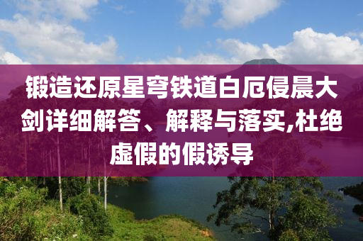 鍛造還原星穹鐵道白厄侵晨大劍詳細(xì)解答、解釋與落實(shí),杜絕虛假的假誘導(dǎo)
