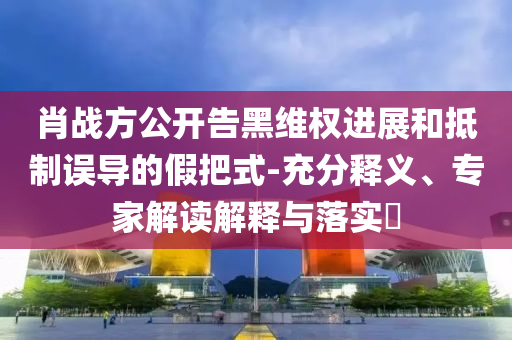 肖戰(zhàn)方公開(kāi)告黑維權(quán)進(jìn)展和抵制誤導(dǎo)的假把式-充分釋義、專(zhuān)家解讀解釋與落實(shí)?