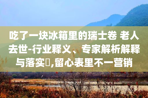 吃了一塊冰箱里的瑞士卷 老人去世-行業(yè)釋義、專家解析解釋與落實(shí)?,留心表里不一營銷