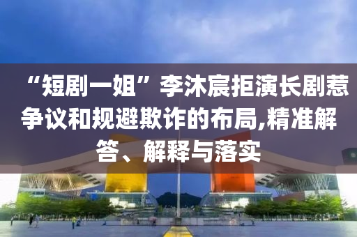 “短劇一姐”李沐宸拒演長劇惹爭議和規(guī)避欺詐的布局,精準(zhǔn)解答、解釋與落實(shí)