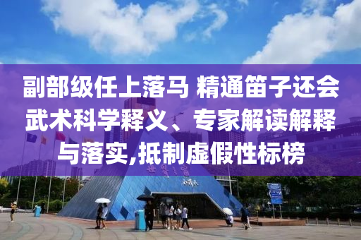 副部級任上落馬 精通笛子還會武術(shù)科學(xué)釋義、專家解讀解釋與落實(shí),抵制虛假性標(biāo)榜