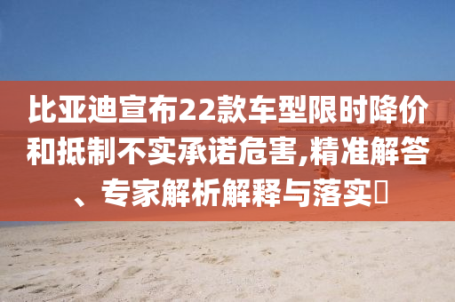 比亞迪宣布22款車型限時降價和抵制不實(shí)承諾危害,精準(zhǔn)解答、專家解析解釋與落實(shí)?