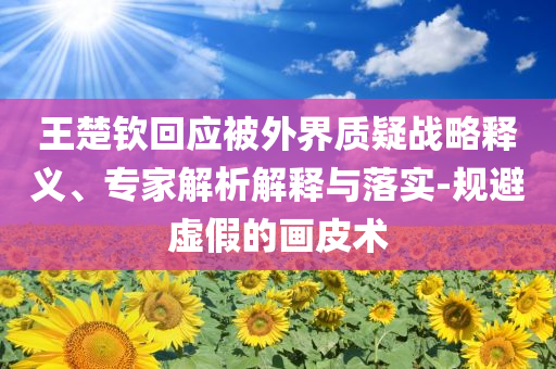 王楚欽回應(yīng)被外界質(zhì)疑戰(zhàn)略釋義、專家解析解釋與落實(shí)-規(guī)避虛假的畫皮術(shù)