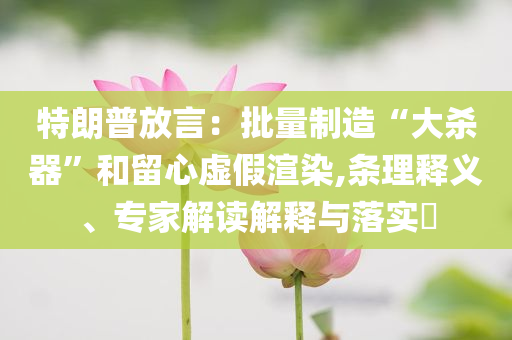 特朗普放言：批量制造“大殺器”和留心虛假渲染,條理釋義、專家解讀解釋與落實(shí)?