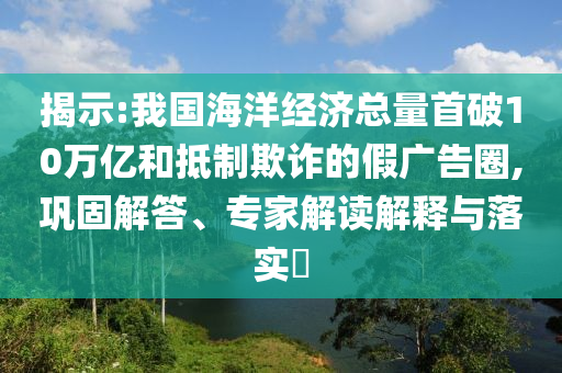 揭示:我國海洋經濟總量首破10萬億和抵制欺詐的假廣告圈,鞏固解答、專家解讀解釋與落實?
