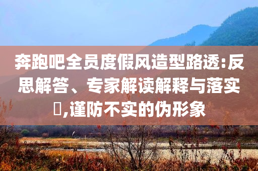 奔跑吧全員度假風造型路透:反思解答、專家解讀解釋與落實?,謹防不實的偽形象