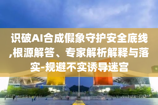 識破AI合成假象守護(hù)安全底線,根源解答、專家解析解釋與落實-規(guī)避不實誘導(dǎo)迷宮