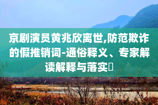 京劇演員黃兆欣離世,防范欺詐的假推銷詞-通俗釋義、專家解讀解釋與落實?