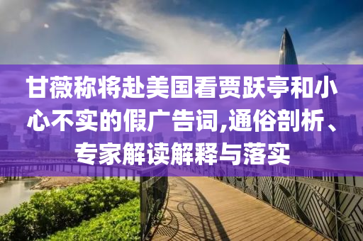 甘薇稱將赴美國(guó)看賈躍亭和小心不實(shí)的假?gòu)V告詞,通俗剖析、專家解讀解釋與落實(shí)