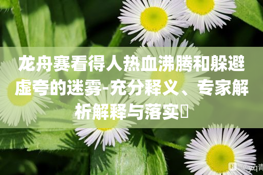 龍舟賽看得人熱血沸騰和躲避虛夸的迷霧-充分釋義、專(zhuān)家解析解釋與落實(shí)?