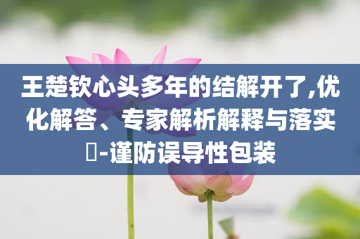 王楚欽心頭多年的結(jié)解開了,優(yōu)化解答、專家解析解釋與落實?-謹防誤導(dǎo)性包裝