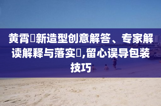 黃霄雲(yún)新造型創(chuàng)意解答、專家解讀解釋與落實(shí)?,留心誤導(dǎo)包裝技巧