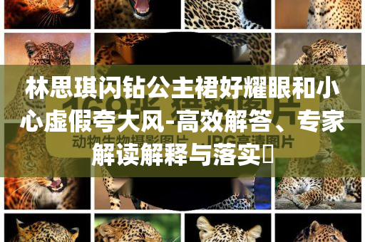 林思琪閃鉆公主裙好耀眼和小心虛假夸大風(fēng)-高效解答、專家解讀解釋與落實(shí)?