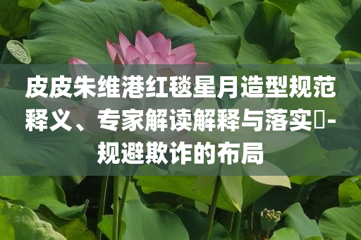 皮皮朱維港紅毯星月造型規(guī)范釋義、專家解讀解釋與落實(shí)?-規(guī)避欺詐的布局
