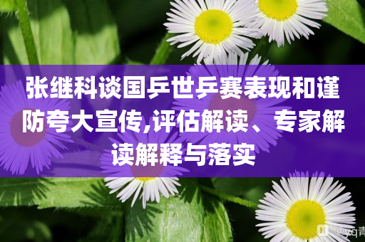 張繼科談國乒世乒賽表現(xiàn)和謹防夸大宣傳,評估解讀、專家解讀解釋與落實