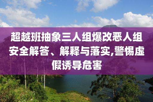 超越班抽象三人組爆改惡人組安全解答、解釋與落實,警惕虛假誘導(dǎo)危害