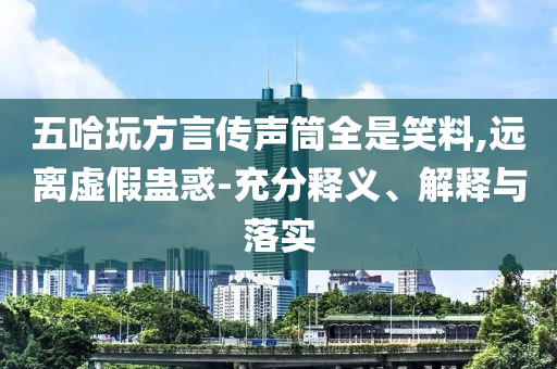 五哈玩方言傳聲筒全是笑料,遠(yuǎn)離虛假蠱惑-充分釋義、解釋與落實(shí)