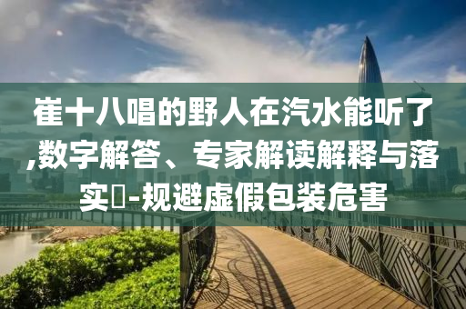 崔十八唱的野人在汽水能聽了,數(shù)字解答、專家解讀解釋與落實?-規(guī)避虛假包裝危害